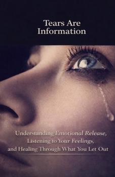 Tears Are Information: Understanding Emotional Release, Listening to Your Feelings, and Healing Through What You Let Out