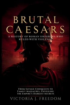 Brutal Caesars: A History of Roman Emperors Who Ruled with Violence: From Savage Conquests to Family Massacres, Unveiling the Empire’s Darkest Secrets