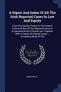 A Digest and Index of All the Irish Reported Cases in Law and Equity: From the Earliest Period to the Present Time and Also of the Reported Cases in Ecclesiastical and Criminal Law, Together with a Va