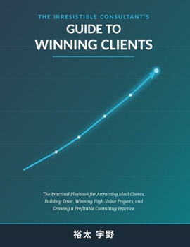 THE IRRESISTIBLE CONSULTANT'S GUIDE TO WINNING CLIENTS: The Practical Playbook for Attracting Ideal Clients, Building Trust, Winning High-Value Projects, and Growing a Profitable Consulting Practice