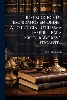 Instrucción De Escribanos En Orden A La Judicial Utilisima Tambien Para Procuradores Y Litigantes Donde Sucintamente Se Explica La Ritual Y Forma De ... Fundada Sobre Las..