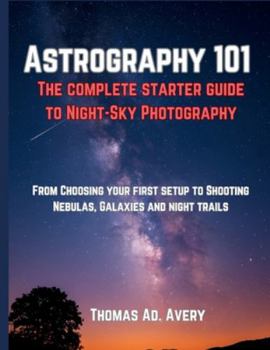ASTROGRAPHY 101: THE COMPLETE STARTER GUIDE TO NIGHT-SKY PHOTOGRAPHY: “FROM CHOOSING YOUR FIRST SETUP TO SHOOTING NEBULAS, GALAXIES, AND STAR TRAILS”