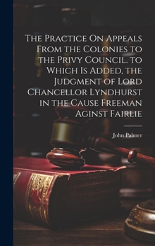 Hardcover The Practice On Appeals From the Colonies to the Privy Council. to Which Is Added, the Judgment of Lord Chancellor Lyndhurst in the Cause Freeman Agin Book