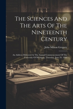 Paperback The Sciences And The Arts Of The Nineteenth Century: An Address Delivered At The Annual Commencement Of The University Of Michigan, Thursday, June 29, Book