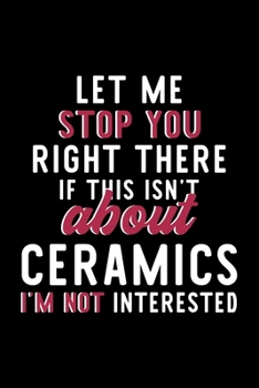 Let Me Stop You Right There If This Isn't About Ceramics I'm Not Interested: Notebook for Ceramics Lover | Great Christmas & Birthday Gift Idea for ... | Ceramics Fan Diary | 120 pages 6x9 inches