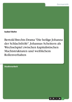 Bertold Brechts Drama "Die heilige Johanna der Schlachthöfe". Johannas Scheitern als Wechselspiel zwischen kapitalistischen Machtstrukturen und weiblichem Rollenverhalten (German Edition)