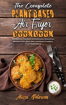 The Complete Plant Based Air Fryer Cookbook: An Essential Cookbook With Delicious, Whole-Food Recipes to Fry, Bake, Grill, and Roast Flavorful Plant Based Meals