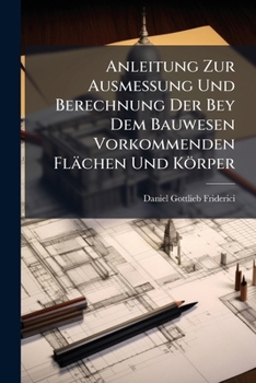 Anleitung Zur Ausmessung Und Berechnung Der Bey Dem Bauwesen Vorkommenden Flachen Und Korper