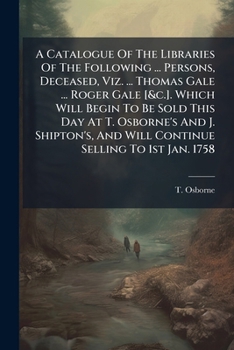 A Catalogue Of The Libraries Of The Following ... Persons, Deceased, Viz. ... Thomas Gale ... Roger Gale [&c.]. Which Will Begin To Be Sold This Day ... And Will Continue Selling To 1st Jan. 1758