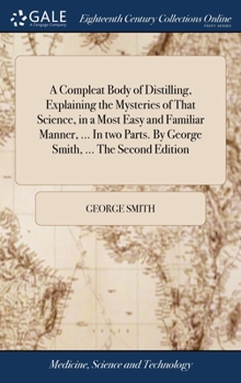 Hardcover A Compleat Body of Distilling, Explaining the Mysteries of That Science, in a Most Easy and Familiar Manner, ... In two Parts. By George Smith, ... Th Book