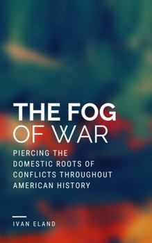 Fog of War : Piercing the Domestic Roots of Conflicts Throughout American History