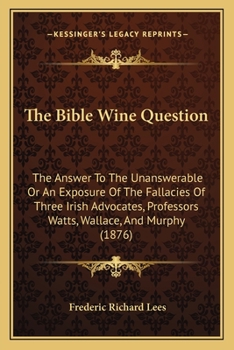 Paperback The Bible Wine Question: The Answer To The Unanswerable Or An Exposure Of The Fallacies Of Three Irish Advocates, Professors Watts, Wallace, An Book