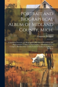 Portrait and Biographical Album of Midland County, Mich.: Containing Portraits and Biographical Sketches of Prominent and Representative Citizens of ... From its Earliest Settlement to the Prese