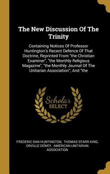 The New Discussion Of The Trinity: Containing Notices Of Professor Huntington's Recent Defence Of That Doctrine, Reprinted From the Christian Examiner, the Monthly Religious Magazine, the Monthly Jour