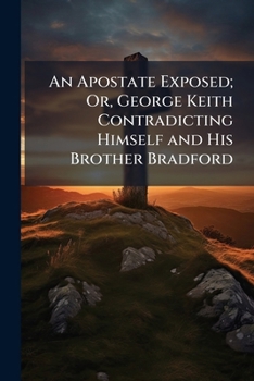 An Apostate Exposed; Or, George Keith Contradicting Himself and His Brother Bradford: Wherein Their Testimony to the Christian Faith of the People Called Quakers, Is Opposed to G.K.'s Late Pamphlet, S