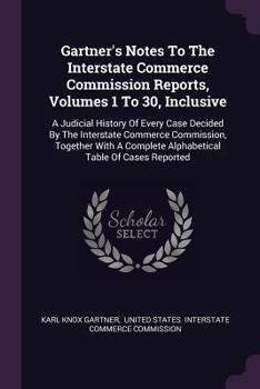 Gartner's Notes To The Interstate Commerce Commission Reports, Volumes 1 To 30, Inclusive: A Judicial History Of Every Case Decided By The Interstate ... Complete Alphabetical Table Of Cases Reported