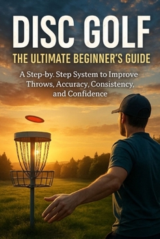 Disc Golf: The Ultimate Beginner’s Guide: A Step-by-Step System to Improve Throws, Accuracy, Consistency, and Confidence