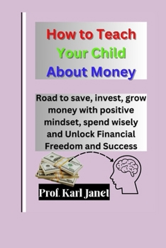 How to Teach Your Child about Money: Road to save, invest, grow money with positive mindset, spend wisely and Unlock Financial Freedom and Success