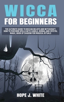 Wicca for Beginners: The Ultimate Guide To Wiccan Beliefs and Witchcraft, How to Perform Spells with Candle, Herbal and Crystal Magic, Book of Shadow for Magical Rituals