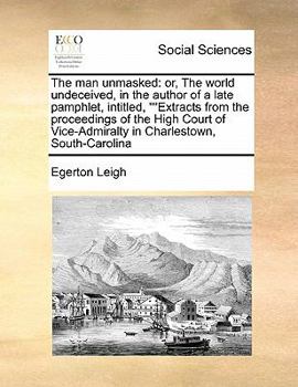 The man Unmasked: Or, The World Undeceived, in the Author of a Late Pamphlet, Intitled, ""Extracts From the Proceedings of the High Court of Vice-Admiralty in Charlestown, South-Carolina