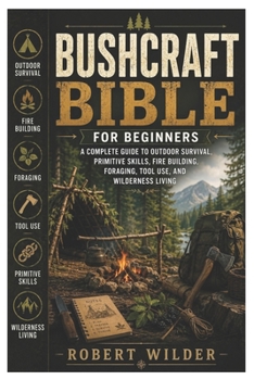 Bushcraft Bible for Beginners: A Complete Guide to Outdoor Survival, Primitive Skills, Fire Building, Foraging, Tool Use, and Wilderness Living