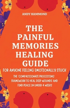 The Painful Memories Healing Guide: For Anyone Feeling Emotionally Stuck: The 'Compassionate Processing' Framework to Heal Deep Wounds and Find Peace in Under 4 Weeks