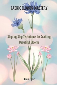 FABRIC FLOWER MASTERY: Step-by-Step Techniques for Crafting Beautiful Blooms
