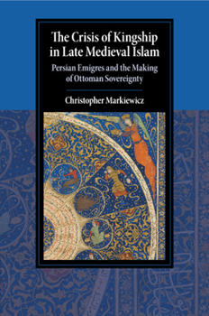 The Crisis of Kingship in Late Medieval Islam: Persian Emigres and the Making of Ottoman Sovereignty - Book  of the Cambridge Studies in Islamic Civilization