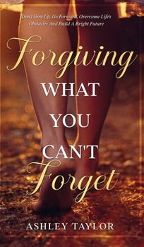 Forgiving What You Can't Forget: Don't Give Up, Go Forward, Overcome Life's Obstacles And Build A Bright Future