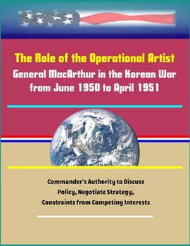 Paperback The Role of the Operational Artist: General MacArthur in the Korean War from June 1950 to April 1951 - Commander's Authority to Discuss Policy, Negoti Book