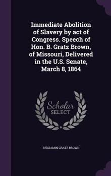 Hardcover Immediate Abolition of Slavery by act of Congress. Speech of Hon. B. Gratz Brown, of Missouri, Delivered in the U.S. Senate, March 8, 1864 Book