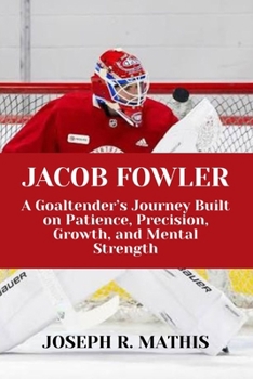 JACOB FOWLER: A Goaltender’s Journey Built on Patience, Precision, Growth, and Mental Strength