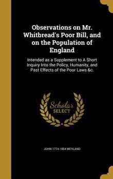 Observations on Mr. Whitbread's Poor Bill, and on the Population of England: Intended as a Supplement to A Short Inquiry Into the Policy, Humanity, and Past Effects of the Poor Laws &c.