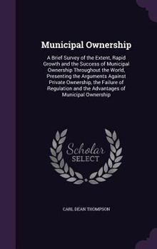 Municipal Ownership: A Brief Survey of the Extent, Rapid Growth and the Success of Municipal Ownership Throughout the World, Presenting the Arguments Against Private Ownership, the Failure of Regulati