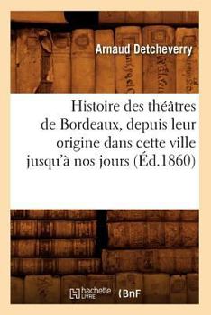 Histoire Des Tha(c)A[tres de Bordeaux, Depuis Leur Origine Dans Cette Ville Jusqu'a Nos Jours (A0/00d.1860)