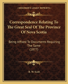Correspondence Relating to the Great Seal of the Province of Nova Scotia: Being Affixed to Documents Requiring the Same