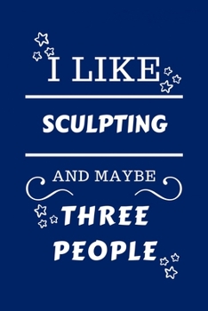 I Like Sculpting And Maybe Three People: Perfect Sculpting Gag Gift | Blank Lined Notebook Journal | 100 Pages 6 x 9 Format | Office Humour and Banter ... Hen Stag Do | Anniversary | Christmas | Xmas