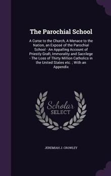 The parochial school, a curse to the church, a menace to the nation: an expos� of the parochial school - an appalling account of priestly graft, sacrilege and immorality - the loss of thirty millon Ca