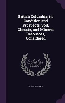 Hardcover British Columbia; its Condition and Prospects, Soil, Climate, and Mineral Resources, Considered Book