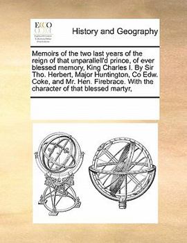 Memoirs of the two last years of the reign of that unparallell'd prince, of ever blessed memory, King Charles I. By Sir Tho. Herbert, Major ... With the character of that blessed martyr,