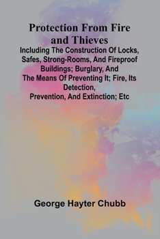 Protection from Fire and Thieves; Including the construction of locks, safes, strong-rooms, and fireproof buildings; burglary, and the means of ... detection, prevention, and extinction; etc