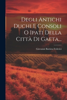 Degli Antichi Duchi E Consoli O Ipati Della Città Di Gaeta... (Italian Edition)