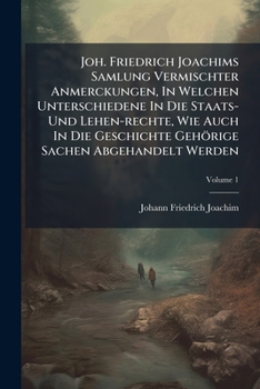 Joh. Friedrich Joachims Samlung Vermischter Anmerckungen, in Welchen Unterschiedene in Die Staats- Und Lehen-Rechte, Wie Auch in Die Geschichte Gehori