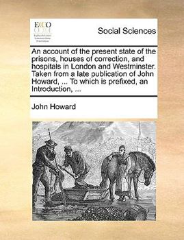 An account of the present state of the prisons, houses of correction, and hospitals in London and Westminster. Taken from a late publication of John ... To which is prefixed, an Introduction, ...