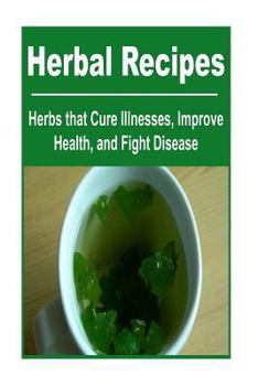 Herbal Recipes: Herbs that Cure Illnesses, Improve Health, And Fight Disease: Herbal Recipes, Herbal Medicine, Organic Medicines, Herbal Book, Herbal Guide