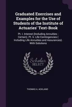 Graduated Exercises and Examples for the Use of Students of the Institute of Actuaries' Text-Book: Pt. I. Interest (Including Annuities - Certain). Pt