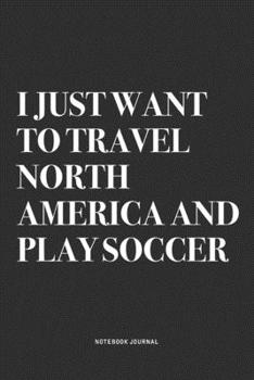 I Just Want To Travel North America And Play Soccer: A 6x9 Inch Diary Notebook Journal With A Bold Text Font Slogan On A Matte Cover and 120 Blank Lined Pages Makes A Great Alternative To A Card