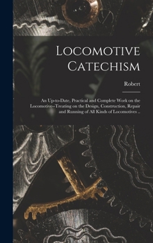 Locomotive Catechism; an Up-to-date, Practical and Complete Work on the Locomotive--treating on the Design, Construction, Repair and Running of All Kinds of Locomotives ..