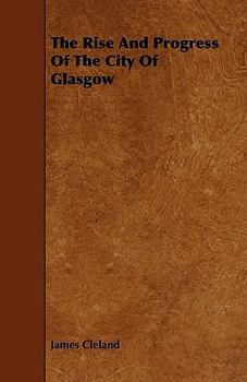 The Rise and Progress of the City of Glasgow: Comprising an Account of Its Ancient and Modern History, Its Trade, Manufactures, Commerce and Other Concerns