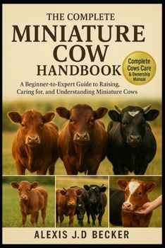 THE COMPLETE MINIATURE COW HANDBOOK: A Beginner-to-Expert Guide to Raising, Caring for, and Understanding Miniature Cows